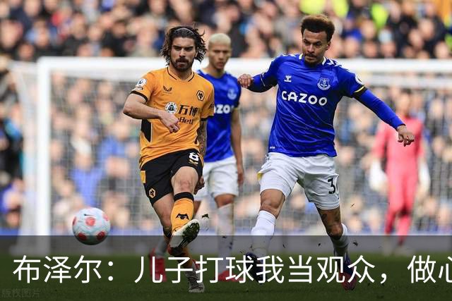 布泽尔：儿子打球我当观众，做心安理得的全能爸爸