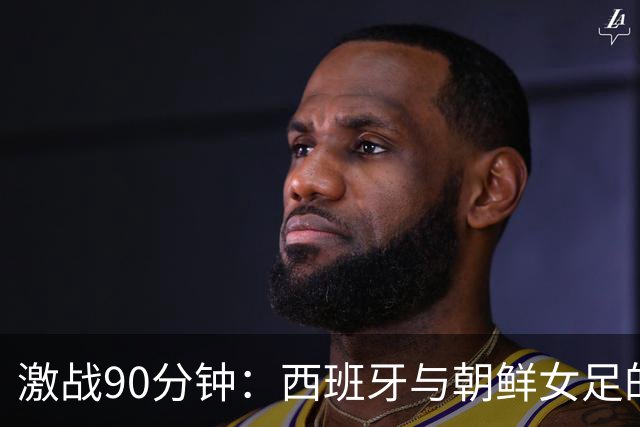 激战90分钟：西班牙与朝鲜女足的“零星大战