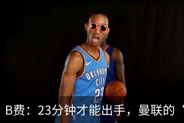 B费：23分钟才能出手，曼联的“进攻消防员”真是忙碌
